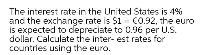 The interest rate in the United States is 4%
and the exchange rate is $1 = €0.92, the euro
is expected to depreciate to 0.96 per U.S.
dollar. Calculate the inter- est rates for
countries using the euro.
%3D
