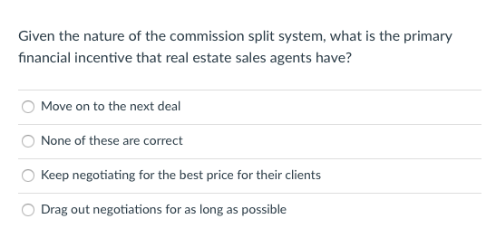 Given the nature of the commission split system, what is the primary
fınancial incentive that real estate sales agents have?
Move on to the next deal
None of these are correct
Keep negotiating for the best price for their clients
Drag out negotiations for as long as possible
