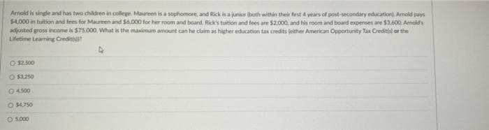 Arnoid is single and has two children in college. Maureen is a sophomore, and Rick in a junior lboth within their first 4 vears of post-secondary educationi. Arnold pays
$4.000 in tuition and fees for Maureen and $6.000 for her room and boand. Rick's tuition and fees are $2.000, and his room and board expenses are $3,600. Amolds
adjusted gross income is $75.000. What is the maximum amount can he claim as higher education tax credits teither American Opportunity Tax Creditis) or the
Lifetime Learning Crediti?
CO $2.500
O s3.250
O 4500
O 4.750
O 5.000
