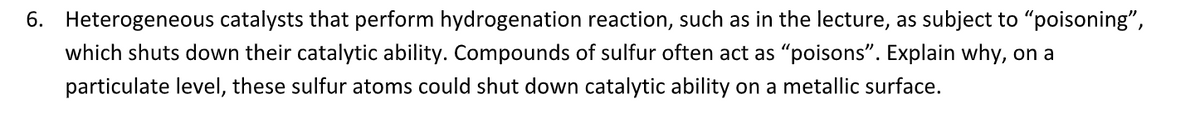 6. Heterogeneous catalysts that perform hydrogenation reaction, such as in the lecture, as subject to "poisoning",
which shuts down their catalytic ability. Compounds of sulfur often act as "poisons". Explain why, on a
particulate level, these sulfur atoms could shut down catalytic ability on a metallic surface.
