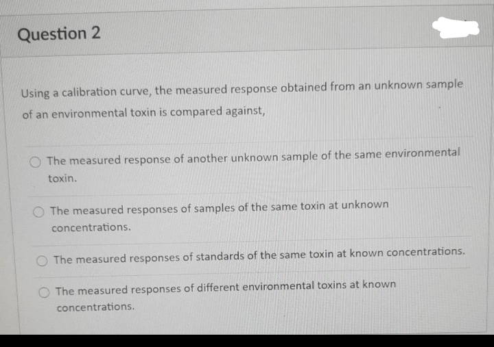 Question 2
Using a calibration curve, the measured response obtained from an unknown sample
of an environmental toxin is compared against,
O The measured response of another unknown sample of the same environmental
toxin.
O The measured responses of samples of the same toxin at unknown
concentrations.
O The measured responses of standards of the same toxin at known concentrations.
O The measured responses of different environmental toxins at known
concentrations.
