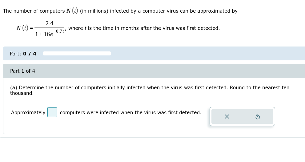 The number of computers N (t) (in millions) infected by a computer virus can be approximated by
2.4
N (t) =
where t is the time in months after the virus was first detected.
%3D
-0.7t'
1+ 16e
Part: 0 / 4
Part 1 of 4
(a) Determine the number of computers initially infected when the virus was first detected. Round to the nearest ten
thousand.
Approximately
computers were infected when the virus was first detected.
