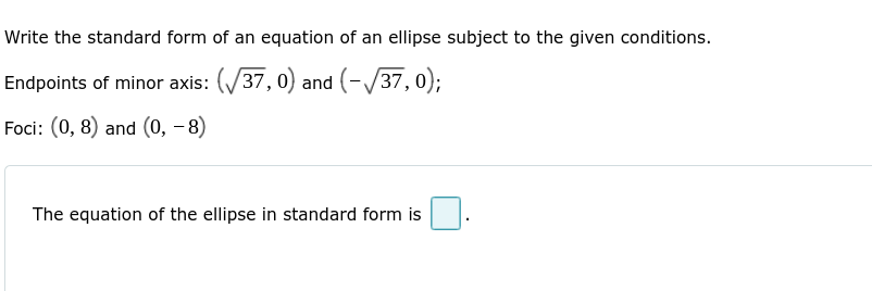 Write the standard form of an equation of an ellipse subject to the given conditions.
Endpoints of minor axis: (√37,0) and (-√37, 0);
Foci: (0, 8) and (0, -8)
The equation of the ellipse in standard form is