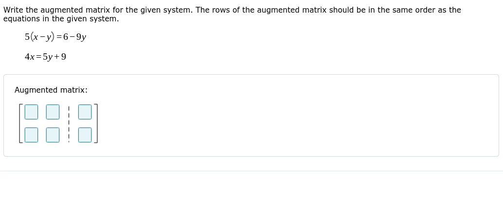 Write the augmented matrix for the given system. The rows of the augmented matrix should be in the same order as the
equations in the given system.
5(x-y) =6-9y
4x = 5y+9
Augmented matrix:
