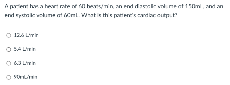 A patient has a heart rate of 60 beats/min, an end diastolic volume of 150mL, and an
end systolic volume of 60mL. What is this patient's cardiac output?
O 12.6 L/min
O 5.4 L/min
6.3 L/min
O 90mL/min
