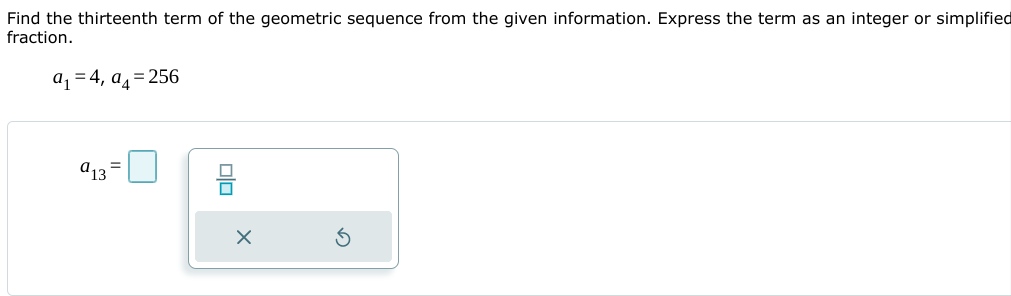 Find the thirteenth term of the geometric sequence from the given information. Express the term as an integer or simplified
fraction.
aq = 4, a= 256
a13
믐
