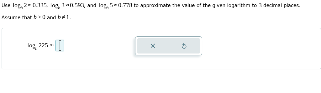 Use log, 20.335, log, 30.593, and log, 50.778 to approximate the value of the given logarithm to 3 decimal places.
Assume that b>0 and b# 1.
log, 225 =
