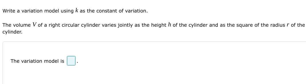 Write a variation model using k as the constant of variation.
The volume V of a right circular cylinder varies jointly as the height h of the cylinder and as the square of the radius r of the
cylinder.
The variation model is
