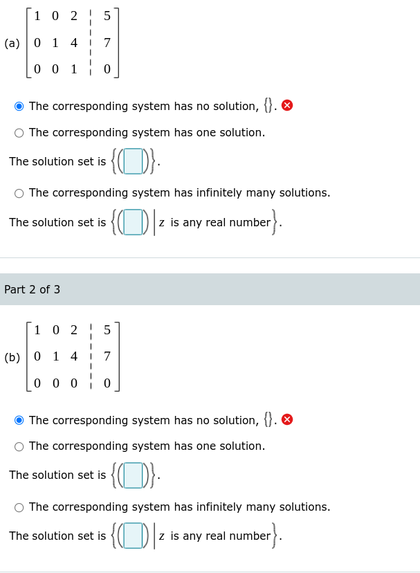 1 0 2
5
(a) | 0 1 4
7
0 0 10
The corresponding system has no solution, {}. O
O The corresponding system has one solution.
The solution set is
The corresponding system has infinitely many solutions.
The solution set is {I D z is any real number).
Part 2 of 3
1 0 2
(b) | 0 1 4 i 7
0 0 0 0
The corresponding system has no solution, {}. O
The corresponding system has one solution.
The solution set is {( D}:
The corresponding system has infinitely many solutions.
The solution set is {( D-
ber}.
z is any real number
