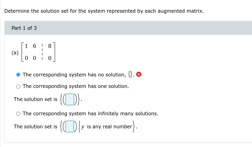 Determine the solution set for the system represented by each augmented matrix.
Part 1 of 3
1 6 ! 8
(a)
0 0
The corresponding system has no solution, {}. O
The corresponding system has one solution.
The solution set is { DE:
O The corresponding system has infinitely many solutions.
The solution set is { D
y is any real number
