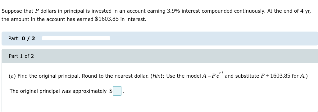 Suppose that P dollars in principal is invested in an account earning 3.9% interest compounded continuously. At the end of 4 yr,
the amount in the account has earned $1603.85 in interest.
Part: 0 / 2
Part 1 of 2
(a) Find the original principal. Round to the nearest dollar. (Hint: Use the model A =Pe'' and substitute P+ 1603.85 for A.)
The original principal was approximately $
