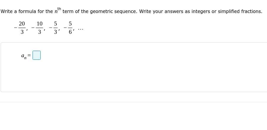 Write a formula for the n
th
term of the geometric sequence. Write your answers as integers or simplified fractions.
20
10
5
- -
- -
--
- -
...
3'
3
3'
6
a, =
in
