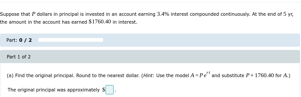 Suppose that P dollars in principal is invested in an account earning 3.4% interest compounded continuously. At the end of 5 yr,
the amount in the account has earned $1760.40 in interest.
Part: 0 / 2
Part 1 of 2
(a) Find the original principal. Round to the nearest dollar. (Hint: Use the model A = Pert and substitute P+1760.40 for A.)
The original principal was approximately $