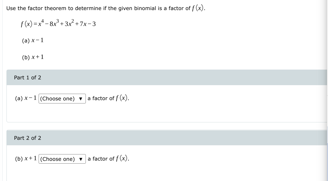 Use the factor theorem to determine if the given binomial is a factor of f (x).
f (x) = x* - 8x° + 3x² + 7x-3
(а) х — 1
(b) x +1
Part 1 of 2
(a) x-1 (Choose one) ▼
a factor of f (x).
Part 2 of 2
(b) x +1 (Choose one) ▼
a factor of f (x).
