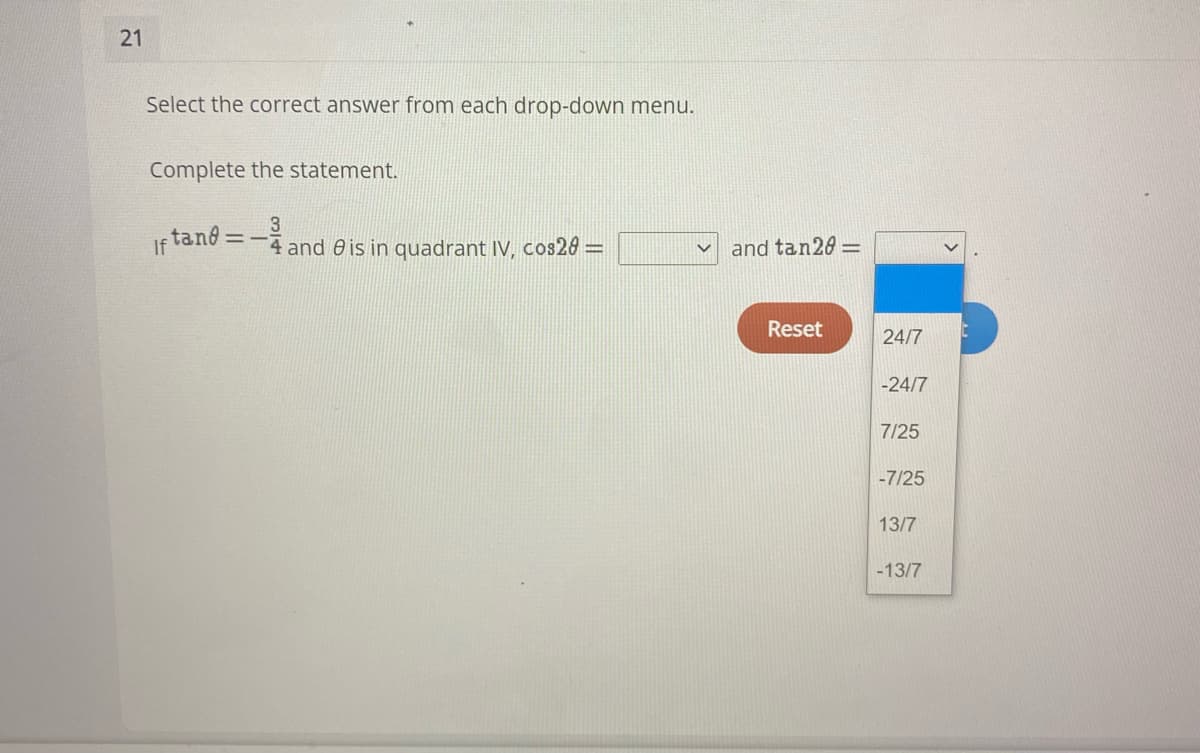 21
Select the correct answer from each drop-down menu.
Complete the statement.
If tand=
3
4 and 0 is in quadrant IV, cos20 =
and tan20 =
Reset
24/7
-24/7
7/25
-7/25
13/7
-13/7
