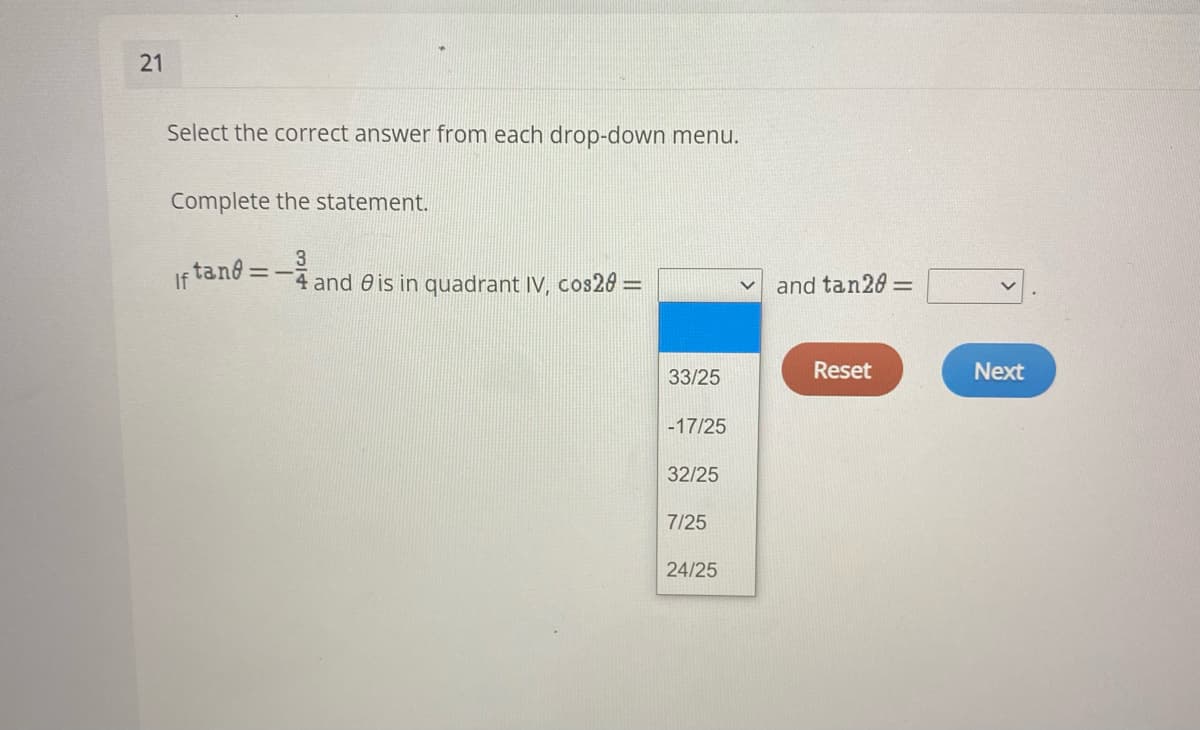 21
Select the correct answer from each drop-down menu.
Complete the statement.
tand =–
If
3
4 and 0 is in quadrant IV, cos283
and tan20 =
33/25
Reset
Next
-17/25
32/25
7/25
24/25
