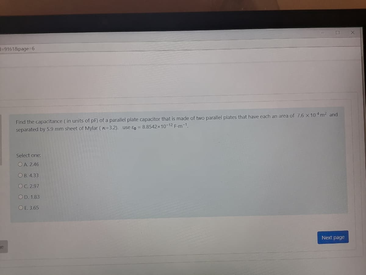 -9161&page=6
Find the capacitance ( in units of pF) of a parallel plate capacitor that is made of two parallel plates that have each an area of 7.6 x 104 m2 and
separated by 5.9 mm sheet of Mylar ( K=3.2). use ɛg = 8.8542×10-12 F-m-1.
Select one:
O A. 2.46
ОВ. 4.33
OC. 2.97
OD. 1.83
ОЕ. 3.65
Next page
ge
