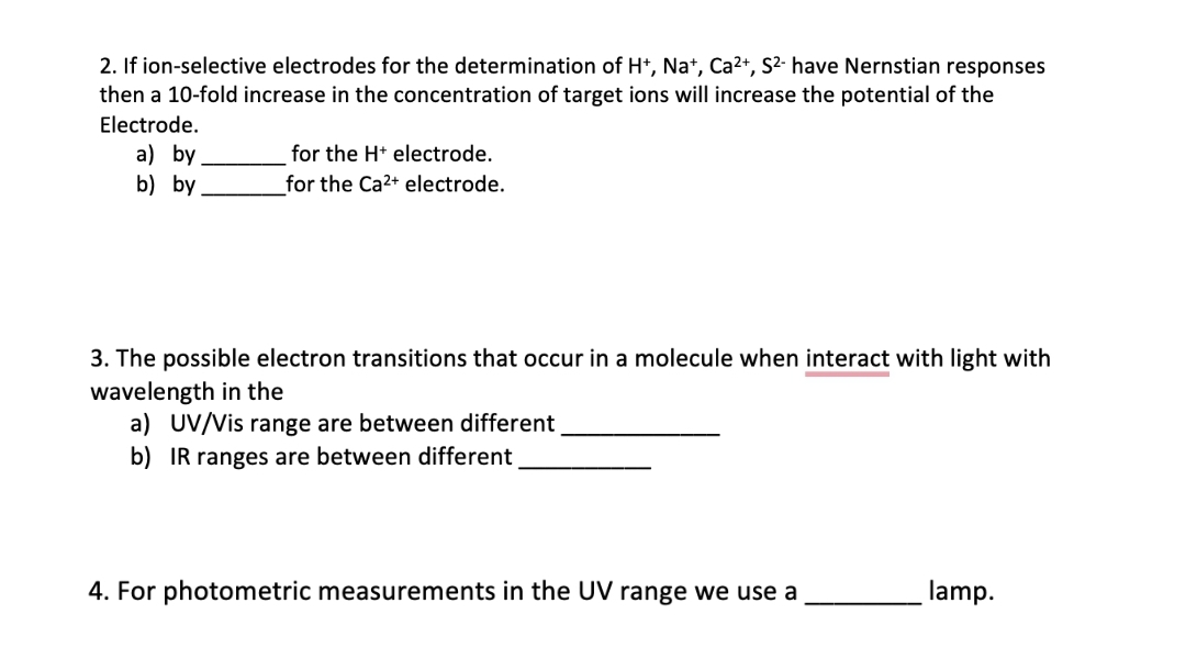 2. If ion-selective electrodes for the determination of H*, Na*, Ca2+, S²- have Nernstian responses
then a 10-fold increase in the concentration of target ions will increase the potential of the
Electrode.
a) by
b) by
for the H* electrode.
for the Ca2+ electrode.
3. The possible electron transitions that occur in a molecule when interact with light with
wavelength in the
a) UV/Vis range are between different
b) IR ranges are between different
4. For photometric measurements in the UV range we use a
lamp.
