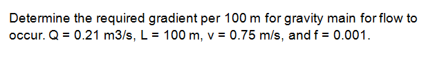 Determine the required gradient per 100 m for gravity main for flow to
occur. Q = 0.21 m3/s, L = 100 m, v = 0.75 m/s, and f = 0.001.
