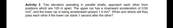 Activity 3. Two elevators operating in parallel shafts, approach each other from
positions which are 120 m apart. The upper car has a downward acceleration of 0.50
m/s, and the lower car is being accelerated upward 1.0 m/s?. When and where will they
pass each other if the lower car starts 1 second after the other?
