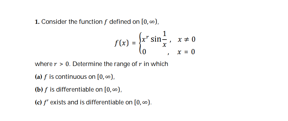 1. Consider the function f defined on [0, 0),
1
sin
x + 0
f (x) =
x = 0
where r > 0. Determine the range of r in which
(a) f is continuous on [0, 0),
(b) f is differentiable on [0,0),
(c) f' exists and is differentiable on [0, 0).
