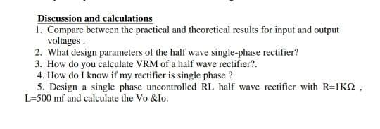 Discussion and calculations
1. Compare between the practical and theoretical results for input and output
voltages .
2. What design parameters of the half wave single-phase rectifier?
3. How do you calculate VRM of a half wave rectifier?.
4. How do I know if my rectifier is single phase ?
5. Design a single phase uncontrolled RL half wave rectifier with R=1KQ ,
L=500 mf and calculate the Vo &lo.
