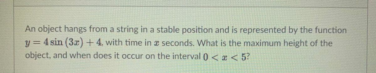 An object hangs from a string in a stable position and is represented by the function
y = 4 sin (3x)+4, with time in a seconds. What is the maximum height of the
object, and when does it occur on the interval 0 < x < 5?
警
