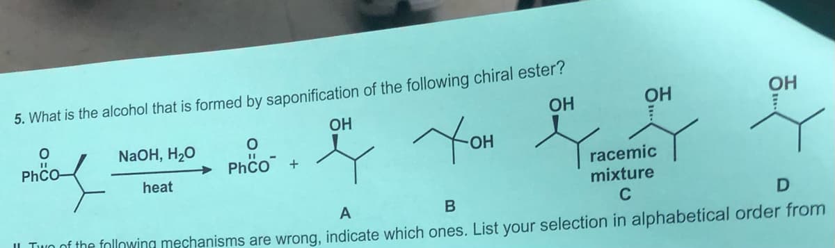5. What is the alcohol that is formed by saponification of the following chiral ester?
OH
OH
OH
OH
You
NaOH, H20
PhCO-
Phco +
racemic
mixture
heat
A
C
IL Tuo of the following mechanisms are wrong, indicate which ones. List your selection in alphabetical order from
