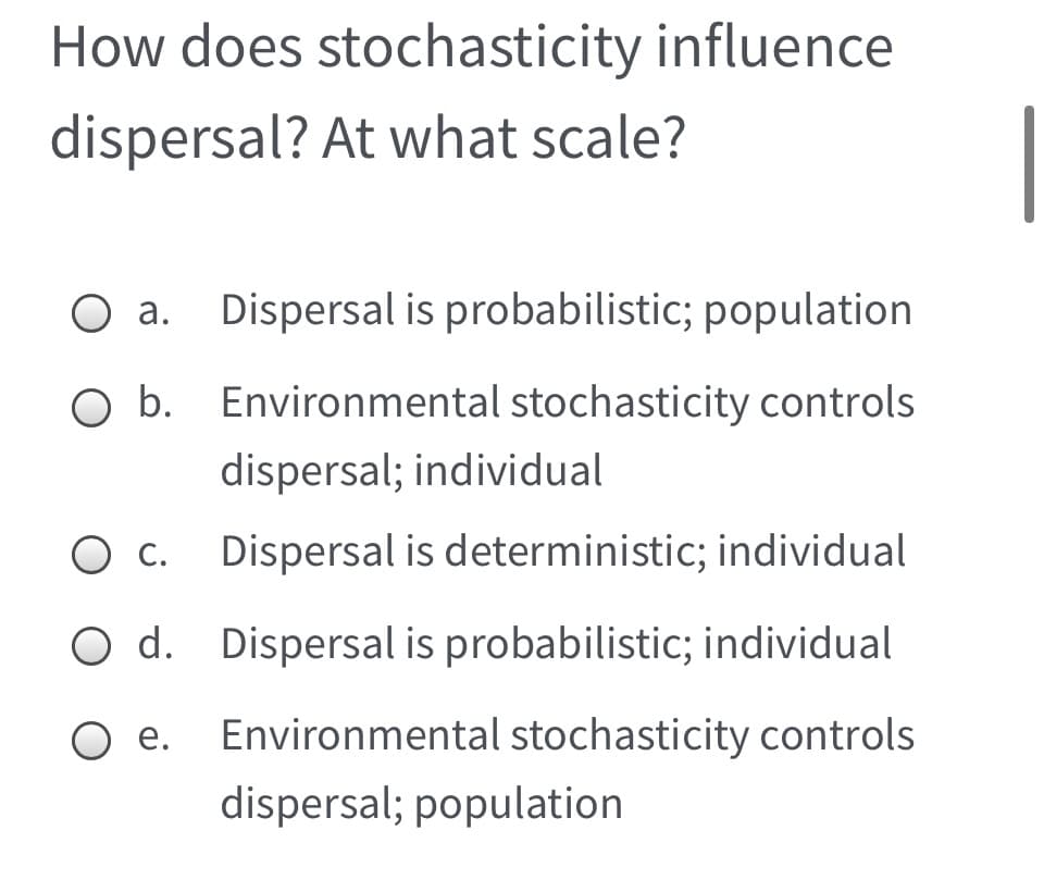 How does stochasticity influence
dispersal? At what scale?
a. Dispersal is probabilistic; population
O b. Environmental stochasticity controls
dispersal; individual
С.
Dispersal is deterministic; individual
O d. Dispersal is probabilistic; individual
е.
Environmental stochasticity controls
dispersal; population
