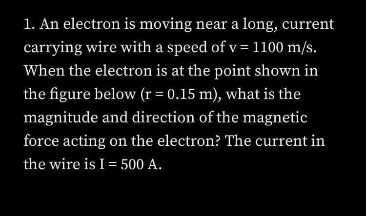 1. An electron is moving near a long, current
carrying wire with a speed of v = 1100 m/s.
When the electron is at the point shown in
the figure below (r = 0.15 m), what is the
magnitude and direction of the magnetic
force acting on the electron? The current in
the wire is I = 500 A.