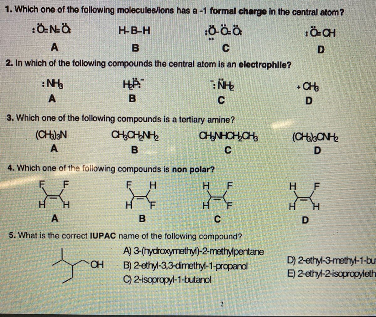 1. Which one of the following molecules/lons has a -1 formal charge in the central atom?
HB-H
B
C
2. In which of the following compounds the central atom is an electrophile?
:N
+ CH
A
B
3. Which one of the following compounds is a tertiary amine?
(CHalN
CHNHCH,CH
(CHoCNH
C
D
4. Which one of the following compounds is non polar?
F
H.
F
H F
H.
H.
H.
H.
F
H.
H.
C
5. What is the correct IUPAC name of the following compound?
A) 3-(hydroxymethyl)-2-methylpentane
D) 2-ethyl-3-methyl-1-bu
E) 2-ethyl-2-isopropyleth
B) 2-ethyl-3,3-dimethyl-1-propanol
C) 2-isopropyl-1-butanol
