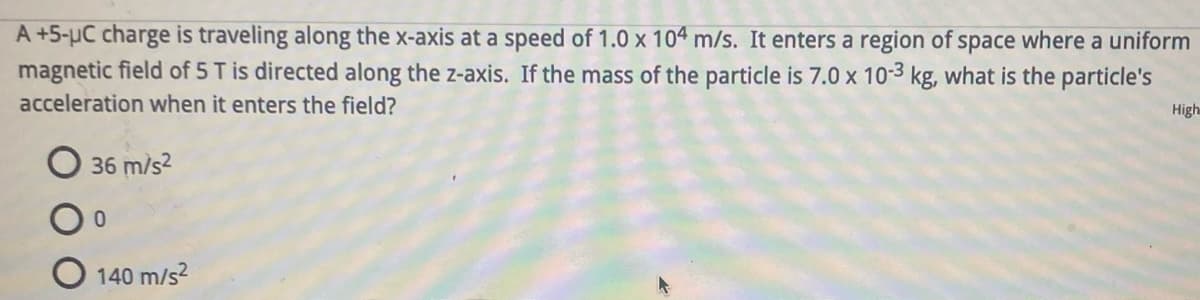 A +5-µC charge is traveling along the x-axis at a speed of 1.0 x 104 m/s. It enters a region of space where a uniform
magnetic field of 5 T is directed along the z-axis. If the mass of the particle is 7.0 x 10-3 kg, what is the particle's
acceleration when it enters the field?
High
36 m/s²
0
140 m/s²