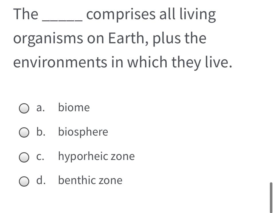 The
comprises all living
organisms on Earth, plus the
environments in which they live.
O a. biome
O b. biosphere
C.
hyporheic zone
O d. benthic zone

