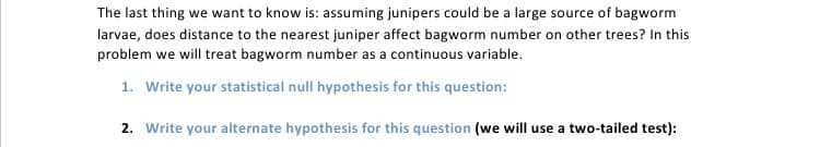 The last thing we want to know is: assuming junipers could be a large source of bagworm
larvae, does distance to the nearest juniper affect bagworm number on other trees? In this
problem we will treat bagworm number as a continuous variable.
1. Write your statistical null hypothesis for this question:
2. Write your alternate hypothesis for this question (we will use a two-tailed test):