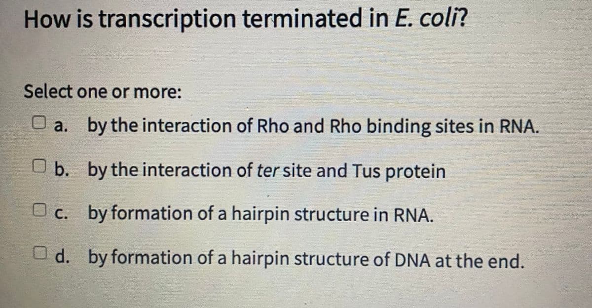 How is transcription terminated in E. coli?
Select one or more:
O a. by the interaction of Rho and Rho binding sites in RNA.
O b. by the interaction of ter site and Tus protein
Oc. by formation of a hairpin structure in RNA.
O d. by formation of a hairpin structure of DNA at the end.
