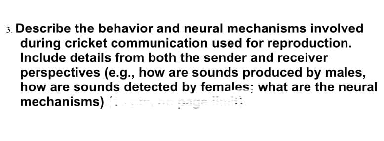 3. Describe the behavior and neural mechanisms involved
during cricket communication used for reproduction.
Include details from both the sender and receiver
perspectives (e.g., how are sounds produced by males,
how are sounds detected by females: what are the neural
mechanisms)
