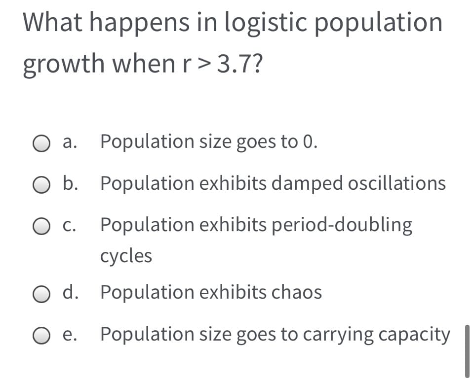What happens in logistic population
growth whenr>3.7?
O a. Population size goes to 0.
O b. Population exhibits damped oscillations
О с.
Population exhibits period-doubling
сycles
d. Population exhibits chaos
e. Population size goes to carrying capacity
