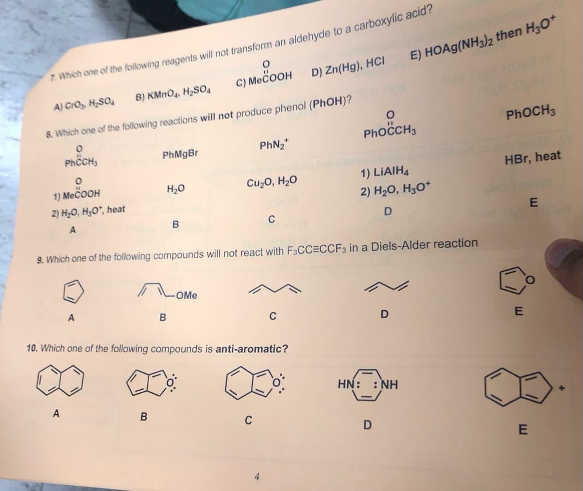 7. Which one of the following reagents will not transform an aldehyde to a carboxylic acia?
C) MECOOH
E) HOA9(NH3)2 then H30*
D) Zn(Hg), HCI
A) CrOs, H,SO4
B) KMNO4, H2SO4
8. Which one of the following reactions will not produce phenol (PhOH)?
PhoCH3
PHOCH3
PhCH;
PhMgBr
PhN2*
1) MECOOH
H20
Cu2O, H2O
1) LIAIH4
HBr, heat
2) H20, H;O*, heat
2) H2O, H3O*
C
9. Which one of the following compounds will not react with F3CC=CCF3 in a Diels-Alder reaction
-OMe
B
C
10. Which one of the following compounds is anti-aromatic?
HN: : NH
A
B
C
4
