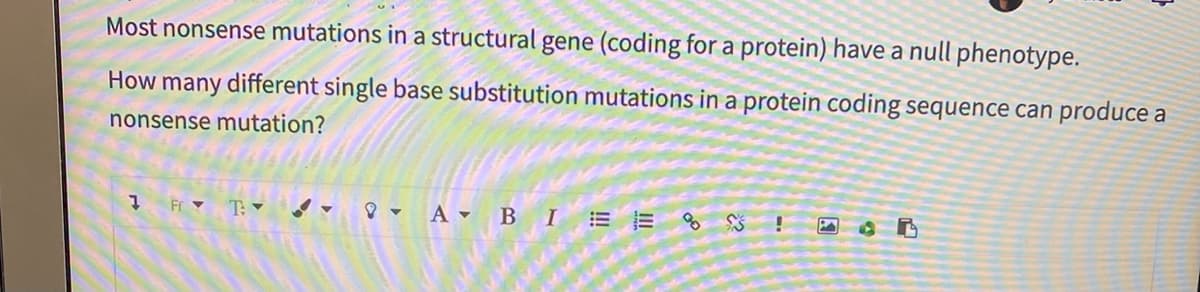 Most nonsense mutations in a structural gene (coding for a protein) have a null phenotype.
How many different single base substitution mutations in a protein coding sequence can produce a
nonsense mutation?
7 Fr ♥ T: -
- A - BIE E % $
