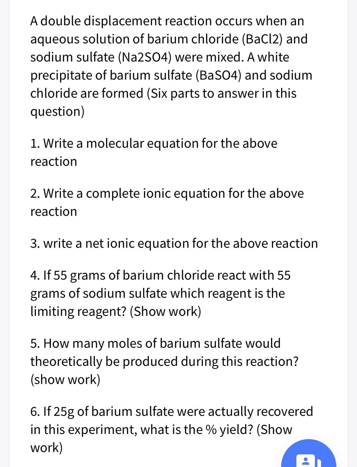 A double displacement reaction occurs when an
aqueous solution of barium chloride (BaCl2) and
sodium sulfate (Na2SO4) were mixed. A white
precipitate of barium sulfate (BaSO4) and sodium
chloride are formed (Six parts to answer in this
question)
1. Write a molecular equation for the above
reaction
2. Write a complete ionic equation for the above
reaction
3. write a net ionic equation for the above reaction
4. If 55 grams of barium chloride react with 55
grams of sodium sulfate which reagent is the
limiting reagent? (Show work)
5. How many moles of barium sulfate would
theoretically be produced during this reaction?
(show work)
6. If 25g of barium sulfate were actually recovered
in this experiment, what is the % yield? (Show
work)
