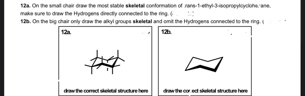 12a. On the small chair draw the most stable skeletal conformation of rans-1-ethyl-3-isopropylcyclohe. ane,
make sure to draw the Hydrogens directly connected to the ring. (
12b. On the big chair only draw the alkyl groups skeletal and omit the Hydrogens connected to the ring. (
12a.
12b.
draw the correct skeletal structure here
draw the cor.ect skeletal structure here

