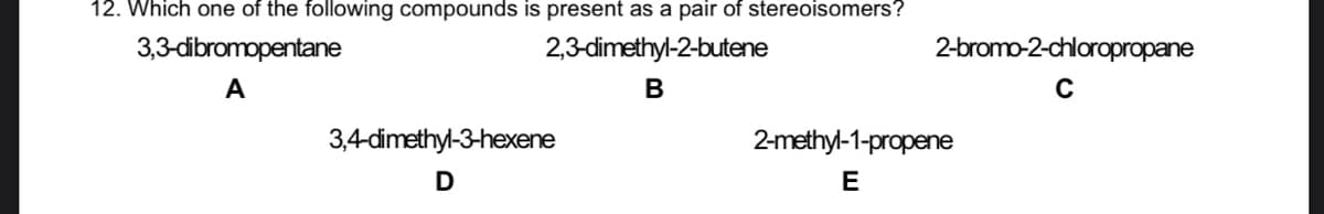 12. Which one of the following compounds is present as a pair of stereoisomers?
3,3-dibromopentane
2,3-dimethyl-2-butene
2-bromo-2-chloropropane
A
В
3,4-dimethyl-3-hexene
2-methyl-1-propene
E
