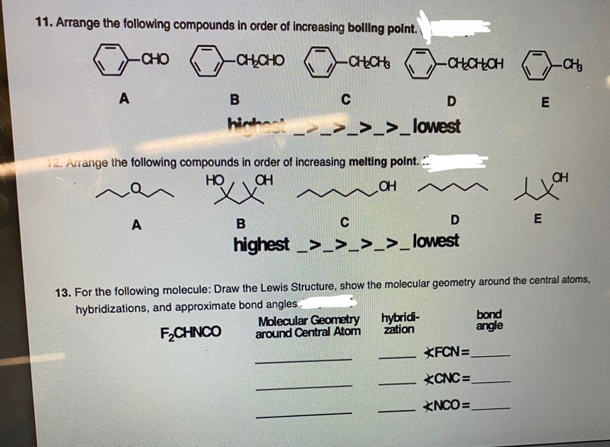 11. Arrange the following compounds in order of increasing bolling polnt.
CHO
-CHCHO
-CHCH
CHCHLCH
CHo
A
D
hinh
>_>_lowest
12. Arrange the following compounds in order of increasing melting point. ..
HO
CH
OH
A
highest>_>_>_>_lowest
13. For the following molecule: Draw the Lewis Structure, show the molecular geometry around the central atoms,
hybridizations, and approximate bond angles
Molecular Geometry
around Central Atom
hybridi-
zation
bond
angle
F,CHNCO
KFCN =
CNC =
<NCO =

