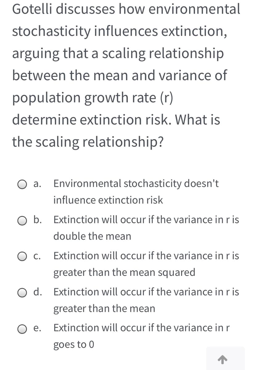 Gotelli discusses how environmental
stochasticity influences extinction,
arguing that a scaling relationship
between the mean and variance of
population growth rate (r)
determine extinction risk. What is
the scaling relationship?
О а.
Environmental stochasticity doesn't
influence extinction risk
b.
Extinction will occur if the variance in r is
double the mean
С.
Extinction will occur if the variance in r is
greater than the mean squared
d.
Extinction will occur if the variance in r is
greater than the mean
е.
Extinction will occur if the variance in r
goes to 0
