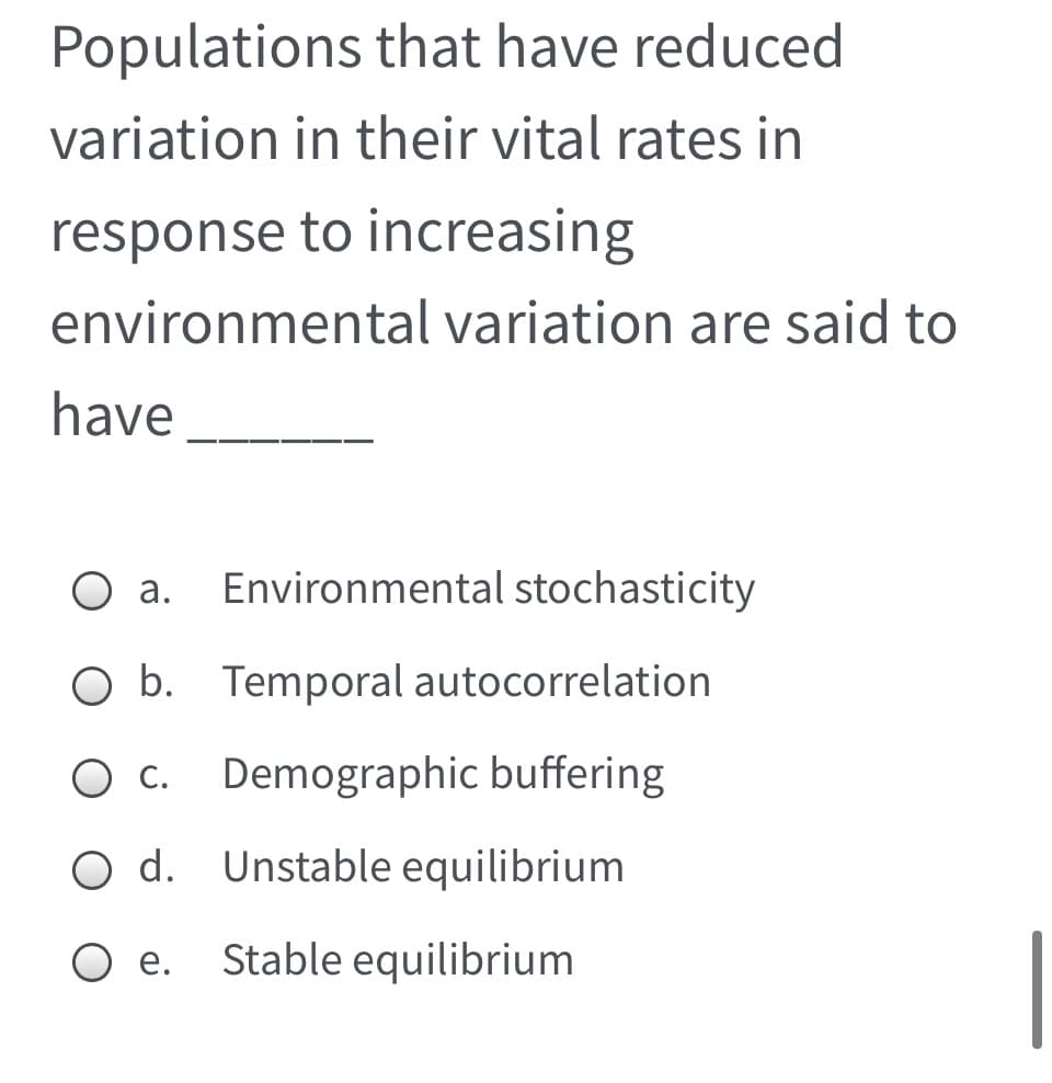 Populations that have reduced
variation in their vital rates in
response to increasing
environmental variation are said to
have
а.
Environmental stochasticity
O b. Temporal autocorrelation
С.
Demographic buffering
O d. Unstable equilibrium
O e.
Stable equilibrium
