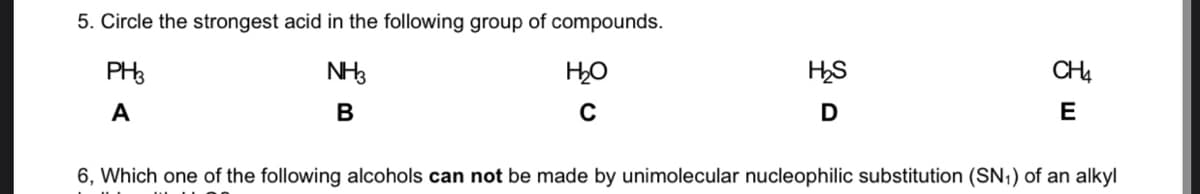 5. Circle the strongest acid in the following group of compounds.
PH3
NH3
HS
CH4
A
В
C
D
E
6, Which one of the following alcohols can not be made by unimolecular nucleophilic substitution (SN,) of an alkyl
