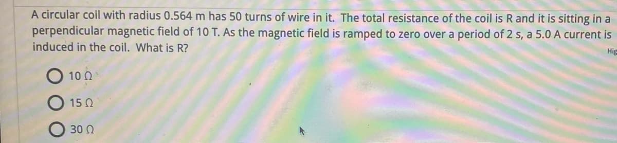 A circular coil with radius 0.564 m has 50 turns of wire in it. The total resistance of the coil is R and it is sitting in a
perpendicular magnetic field of 10 T. As the magnetic field is ramped to zero over a period of 2 s, a 5.0 A current is
induced in the coil. What is R?
Hig
Ο 10 Ω
15 Ω
30 Ω