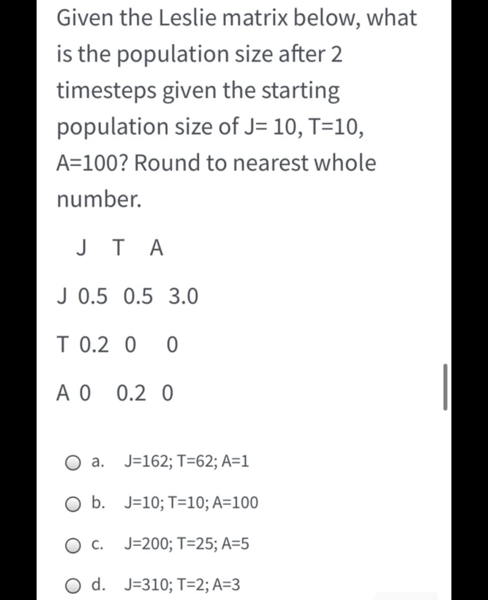 Given the Leslie matrix below, what
is the population size after 2
timesteps given the starting
population size of J= 10, T=10,
A=100? Round to nearest whole
number.
J T A
J 0.5 0.5 3.0
T 0.2 0
A O
0.2 0
O a.
J=162; T=62; A=1
O b. J=10; T=10; A=100
O c. J=200; T=25; A=5
O d. J=310; T=2; A=3
