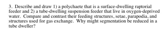 3. Describe and draw 1) a polychaete that is a surface-dwelling raptorial
feeder and 2) a tube-dwelling suspension feeder that live in oxygen-deprived
water. Compare and contrast their feeding structures, setae, parapodia, and
structures used for gas exchange. Why might segmentation be reduced in a
tube dweller?