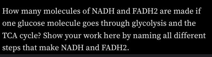 How many molecules of NADH and FADH2 are made if
one glucose molecule goes through glycolysis and the
TCA cycle? Show your work here by naming all different
steps that make NADH and FADH2.